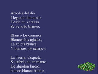 Árboles del día Llegando llamando Desde mi ventana Se ve todo blanco. Blanco los caminos Blancos los tejados, La veleta blanca Y blancos los campos. La Tierra. Coqueta, Se cubrío de un manto De algodón ligero, blanco,blanco,blanco...