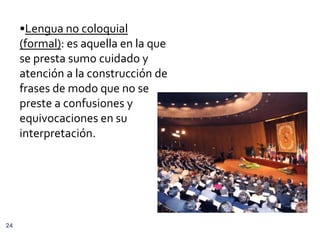 •Lengua no coloquial
     (formal): es aquella en la que
     se presta sumo cuidado y
     atención a la construcción de
     frases de modo que no se
     preste a confusiones y
     equivocaciones en su
     interpretación.




24
 