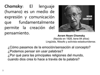 Chomsky: El lenguaje
    (humano) es un medio de
    expresión y comunicación
    que     fundamentalmente
    permite la creación del
    pensamiento.                        Avram Noam Chomsky
                                   (Nacido en 1928, tiene 84 años)
                            Lingüista, filósofo y activista estadounidense.

     ¿Cómo pasamos de la emoción/sensación al concepto?
     ¿Podemos pensar sin usar palabras?
     ¿Por qué para las principales religiones del mundo,
     cuando dios crea lo hace a través de la palabra?


3
 