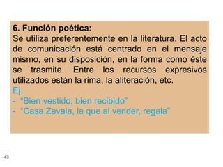 6. Función poética:
     Se utiliza preferentemente en la literatura. El acto
     de comunicación está centrado en el mensaje
     mismo, en su disposición, en la forma como éste
     se trasmite. Entre los recursos expresivos
     utilizados están la rima, la aliteración, etc.
     Ej.
     - “Bien vestido, bien recibido”
     - “Casa Zavala, la que al vender, regala”




43
 