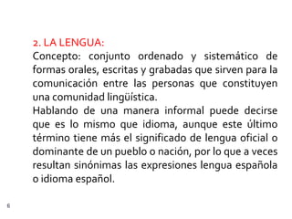 2. LA LENGUA:
    Concepto: conjunto ordenado y sistemático de
    formas orales, escritas y grabadas que sirven para la
    comunicación entre las personas que constituyen
    una comunidad lingüística.
    Hablando de una manera informal puede decirse
    que es lo mismo que idioma, aunque este último
    término tiene más el significado de lengua oficial o
    dominante de un pueblo o nación, por lo que a veces
    resultan sinónimas las expresiones lengua española
    o idioma español.

6
 