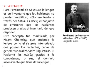 2. LA LENGUA:
    Para Ferdinand de Saussure la lengua
    es un inventario que los hablantes no
    pueden modificar, sólo emplearlo a
    través del habla, es decir, el conjunto
    de emisiones que los hablantes
    producen gracias al inventario del que
    disponen.
    Este concepto fue modificado por             Ferdinand de Saussure
                                                 (Ginebra 1857 – 1913)
    Noam Chomsky, que entiende la                Lingüista suizo
    lengua como el sistema interiorizado
    que poseen los hablantes, capaz de
    generar sus realizaciones lingüísticas. El
    hablante las evalúa gracias a la
    competencia, o sea, el dominio
    inconsciente que tiene de su lengua.
7
 