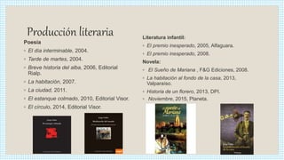 Producción literaria
Poesía
◦ El día interminable, 2004.
◦ Tarde de martes, 2004.
◦ Breve historia del alba, 2006, Editorial
Rialp.
◦ La habitación, 2007.
◦ La ciudad, 2011.
◦ El estanque colmado, 2010, Editorial Visor.
◦ El círculo, 2014, Editorial Visor.
Literatura infantil:
◦ El premio inesperado, 2005, Alfaguara.
◦ El premio inesperado, 2008.
Novela:
◦ El Sueño de Mariana , F&G Ediciones, 2008.
◦ La habitación al fondo de la casa, 2013,
Valparaíso.
◦ Historia de un florero, 2013, DPI.
◦ Noviembre, 2015, Planeta.
 