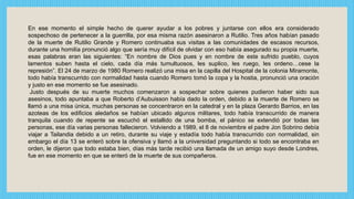 En ese momento el simple hecho de querer ayudar a los pobres y juntarse con ellos era considerado
sospechoso de pertenecer a la guerrilla, por esa misma razón asesinaron a Rutilio. Tres años habían pasado
de la muerte de Rutilio Grande y Romero continuaba sus visitas a las comunidades de escasos recursos,
durante una homilía pronunció algo que sería muy difícil de olvidar con eso había asegurado su propia muerte,
esas palabras eran las siguientes: “En nombre de Dios pues y en nombre de este sufrido pueblo, cuyos
lamentos suben hasta el cielo, cada día más tumultuosos, les suplico, les ruego, les ordeno…cese la
represión”. El 24 de marzo de 1980 Romero realizó una misa en la capilla del Hospital de la colonia Miramonte,
todo había transcurrido con normalidad hasta cuando Romero tomó la copa y la hostia, pronunció una oración
y justo en ese momento se fue asesinado.
Justo después de su muerte muchos comenzaron a sospechar sobre quienes pudieron haber sido sus
asesinos, todo apuntaba a que Roberto d’Aubuisson había dado la orden, debido a la muerte de Romero se
llamó a una misa única, muchas personas se concentraron en la catedral y en la plaza Gerardo Barrios, en las
azoteas de los edificios aledaños se habían ubicado algunos militares, todo había transcurrido de manera
tranquila cuando de repente se escuchó el estallido de una bomba, el pánico se extendió por todas las
personas, ese día varias personas fallecieron. Volviendo a 1989, el 8 de noviembre el padre Jon Sobrino debía
viajar a Tailandia debido a un retiro, durante su viaje y estadía todo había transcurrido con normalidad, sin
embargo el día 13 se enteró sobre la ofensiva y llamó a la universidad preguntando si todo se encontraba en
orden, le dijeron que todo estaba bien, días más tarde recibió una llamada de un amigo suyo desde Londres,
fue en ese momento en que se enteró de la muerte de sus compañeros.
 