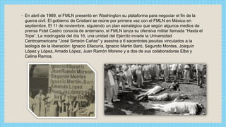 ◦ En abril de 1989, el FMLN presentó en Washington su plataforma para negociar el fin de la
guerra civil. El gobierno de Cristiani se reúne por primera vez con el FMLN en México en
septiembre. El 11 de noviembre, siguiendo un plan estratégico que según algunos medios de
prensa Fidel Castro conocía de antemano, el FMLN lanza su ofensiva militar llamada “Hasta el
Tope”. La madrugada del día 16, una unidad del Ejército invade la Universidad
Centroamericana "José Simeón Cañas" y asesina a 6 sacerdotes jesuitas vinculados a la
teología de la liberación: Ignacio Ellacuría, Ignacio Martin Baró, Segundo Montes, Joaquín
López y López, Amado López, Juan Ramón Moreno y a dos de sus colaboradoras Elba y
Celina Ramos.
 