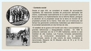 ◦ Contexto social
Desde el siglo XIX, se consideró el modelo de acumulación
capitalista, las relaciones sociales de producción derivadas del
mismo, sustentadas esencialmente en la sobre explotación de la
fuerza laboral y la implementación de la reforma liberal, persiguió
la abolición de la propiedad social de la tierra en función de la
propiedad privada de la misma. Todo esto con el transcurso del
tiempo fue generando condiciones materiales que determinaron a
la sociedad salvadoreña en dos formas de vida.
El estallido de la guerra civil hundió aún más a una sociedad con
grandes deficiencias y desigualdades sociales. En 1990 la
población estimada era de 5.171.585 habitantes, siendo la casi
totalidad de ella mestiza. Las Fuerzas Armadas salvadoreñas
también se involucraron directamente en la represión
indiscriminada, siendo el más notorio de estos incidentes la
denominada Masacre de El Mozote entre el 10 y el 13 de
diciembre de 1981.
 