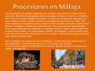Las Procesiones son desfiles religiosos para recordar y representar los últimos días de
Jesucristo. Miembros de las iglesias tienen el privilegio de llevar el trono de su cofradía y
esto ocurre en muchas ciudades de España. Un trono es una estructura soportado por
unos varales de metal o madera, que lleva una estatua de Jesucristo o la Virgen y los
tronos suelen ser mas grandes que los pasos de otras ciudades de España. Suelen pesar
más de 5 toneladas y portados por 260 personas o más. Las personas que participan,
llevan ropas especiales que consisten en: capirotes, túnicas y capas. Cada cofradía tiene
su propio trono o paso y su propio diseño y colores. Normalmente, cada procesión suele
tener dos tronos, uno con Jesucristo y otro con la Virgen. Todos los años siguen la misma
ruta y tienen el mismo orden.
Aquí en Málaga, las procesiones son maravillosas y muchas personas vienen para ver
este espectáculo. Hay diferentes partes en una procesión, por ejemplo:
Grupos de niños agitando campanillas tras el camino, filas de nazarenos alumbrando el
camino con velas, etc…
 