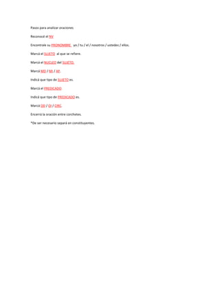 Pasos para analizar oraciones
Reconocé el NV
Encontrale su PRONOMBRE yo / tu / el / nosotros / ustedes / ellos.
Marcá el SUJETO al que se refiere.
Marcá el NUCLEO del SUJETO.
Marcá MD / MI / AP.
Indicá que tipo de SUJETO es.
Marcá el PREDICADO.
Indicá que tipo de PREDICADO es.
Marcá OD / OI / CIRC.
Encerrá la oración entre corchetes.
*De ser necesario separá en constituyentes.
 