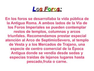 L o s  F o r o s : En los foros se desarrollaba la vida pública de la Antigua Roma. A ambos lados de la Vía de los Foros Imperiales se pueden contemplar restos de templos, columnas y arcos triunfales. Recomendamos prestar especial atención al Arco de SeptimioSevero, al templo de Vesta y a los Mercados de Trajano, una especie de centro comercial de la Época Antigua donde se vendía desde sedas y especias traídas de lejanos lugares hasta pescado,fruta o carne. 