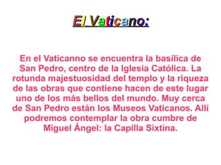 E l   V a t i c a n o : En el Vaticanno se encuentra la basílica de San Pedro, centro de la Iglesia Católica. La rotunda majestuosidad del templo y la riqueza de las obras que contiene hacen de este lugar uno de los más bellos del mundo. Muy cerca de San Pedro están los Museos Vaticanos. Allí podremos contemplar la obra cumbre de Miguel Ángel: la Capilla Sixtina. 