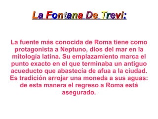L a  F o n t a n a   D e   T r e v i : La fuente más conocida de Roma tiene como protagonista a Neptuno, dios del mar en la mitología latina. Su emplazamiento marca el punto exacto en el que terminaba un antiguo acueducto que abastecía de afua a la ciudad. Es tradición arrojar una moneda a sus aguas: de esta manera el regreso a Roma está asegurado. 