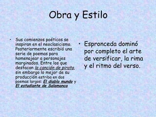 Obra y Estilo Sus comienzos poéticos se inspiran en el neoclasicismo. Posteriormente escribió una serie de poemas para homenajear a personajes marginados. Entre los que destacan  la canción de pirata , sin embargo lo mejor de su producción  estriba en dos poemas largos:  El diablo mundo   y   El estudiante de Salamanca Espronceda dominó por completo el arte de versificar, la rima y el ritmo del verso. 