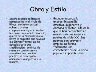 Obra y Estilo Su producción poética se agrupaba bajo el titulo de Rimas, conjunto de casi ochenta breves composiciones que s pueden lee como un proceso amoroso, que va de la felicidad inicial hasta la angustia que revelan los últimos textos. Se ha establecido a una clasificación temática de rimas en cuatro series sucesivas: la creación poética, el desengaño amoroso y la angustia y la muerte. Bécquer alcanza la expresión sencilla, emotiva, sugerente y cercana al lector, eso es lo que le han convertido en  maestro de las mejores poetas de siglo XX. Sus poemas son breves y emplea de forma frecuente una característica de la lírica popular: el paralelismo. 