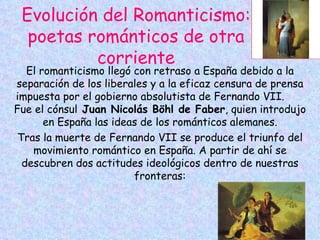 Evolución del Romanticismo: poetas románticos de otra corriente El romanticismo llegó con retraso a España debido a la separación de los liberales y a la eficaz censura de prensa impuesta por el gobierno absolutista de Fernando VII. Fue el cónsul  Juan Nicolás Böhl de Faber , quien introdujo en España las ideas de los románticos alemanes. Tras la muerte de Fernando VII se produce el triunfo del movimiento romántico en España. A partir de ahí se descubren dos actitudes ideológicos dentro de nuestras fronteras: 