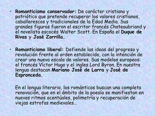 Romanticismo conservador:  De carácter cristiano y patriótico que pretende recuperar los valores cristianos, caballerescos y tradicionales de la Edad Media. Sus grandes figuras fueron el escritor francés Chateaubriand y el novelista escocés Walter Scott. En España el  Duque de Rivas  y  José Zorrilla. Romanticismo liberal:  Defiende las ideas del progreso y revolución frente al orden establecido, con la intención de crear una nueva escala de valores. Sus modelos europeos: el francés Víctor Hugo y el ingles Lord Byron. En nuestra lengua destacan  Mariano José de Larra  y  José de Espronceda. En el lengua literario, los románticos buscan una completa renovación, que en el ámbito de la poesía se manifiestan en nuevos ritmos acentúales, polimetría y recuperación de viejas estrofas medievales… 