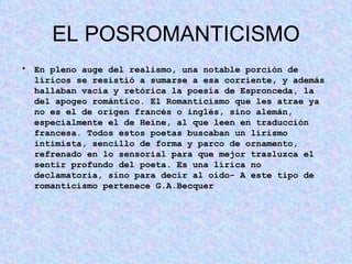EL POSROMANTICISMO En pleno auge del realismo, una notable porción de líricos se resistió a sumarse a esa corriente, y además hallaban vacía y retórica la poesía de Espronceda, la del apogeo romántico. El Romanticismo que les atrae ya no es el de origen francés o inglés, sino alemán, especialmente el de Heine, al que leen en traducción francesa. Todos estos poetas buscaban un lirismo intimista, sencillo de forma y parco de ornamento, refrenado en lo sensorial para que mejor trasluzca el sentir profundo del poeta. Es una lírica no declamatoria, sino para decir al oído- A este tipo de romanticismo pertenece G.A.Becquer 