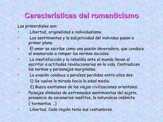 Características del romanticismo Las primordiales son: Libertad, originalidad e individualismo. Los sentimientos y la subjetividad del individuo pasan a primer plano. El amor se escribe como una pasión devoradora, que conduce al enamorado a romper las normas sociales. La insatisfacción y la rebeldía ante el mundo llevan al escritor a actitudes revolucionarias en la vida. Contradicen las normas y personajes marginales. La evasión conduce a paraísos perdidos entre ellos dos: 1) Se vuelve la mirada hacia la edad media. 2) Busca exotismos de las viejas civilizaciones orientales. Paisajes símbolos de extremados sentimientos del sujeto, presencia de escenarios insólitos, la naturaleza indómita  ( tormentas …)  Libertad. Cada región tenía sus costumbres. 