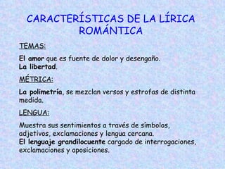 CARACTERÍSTICAS DE LA LÍRICA ROMÁNTICA TEMAS:   El amor  que es fuente de dolor y desengaño.  La   libertad . MÉTRICA:   La polimetría , se mezclan versos y estrofas de distinta medida.  LENGUA:   Muestra sus sentimientos a través de símbolos, adjetivos, exclamaciones y lengua cercana. El lenguaje grandilocuente  cargado de interrogaciones, exclamaciones y aposiciones.  
