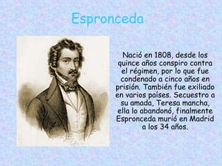 Espronceda Nació en 1808, desde los quince años conspiro contra el régimen, por lo que fue condenado a cinco años en prisión. También fue exiliado en varios países. Secuestro a su amada, Teresa mancha, ella lo abandonó, finalmente Espronceda murió en Madrid a los 34 años. 
