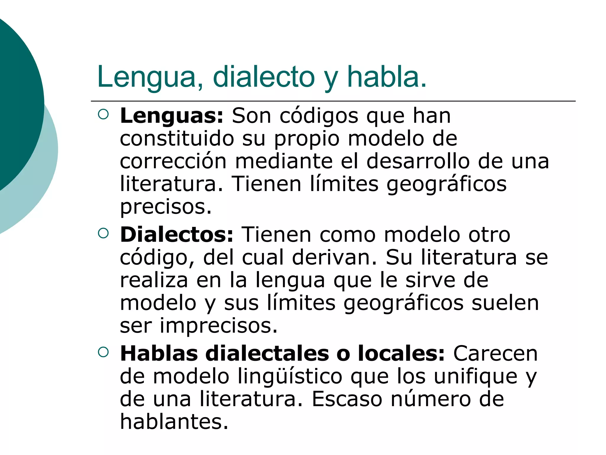 Lengua, dialecto y habla. Lenguas:  Son códigos que han constituido su propio modelo de corrección mediante el desarrollo de una literatura. Tienen límites geográficos precisos. Dialectos:  Tienen como modelo otro código, del cual derivan. Su literatura se realiza en la lengua que le sirve de modelo y sus límites geográficos suelen ser imprecisos. Hablas dialectales o locales:  Carecen de modelo lingüístico que los unifique y de una literatura. Escaso número de hablantes. 