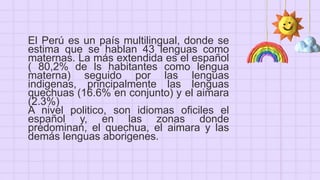 El Perú es un país multilingual, donde se
estima que se hablan 43 lenguas como
maternas. La más extendida es el español
( 80,2% de ls habitantes como lengua
materna) seguido por las lenguas
indigenas, principalmente las lenguas
quechuas (16.6% en conjunto) y el aimara
(2.3%)
A nivel politico, son idiomas oficiles el
español y, en las zonas donde
predominan, el quechua, el aimara y las
demás lenguas aborigenes.
 