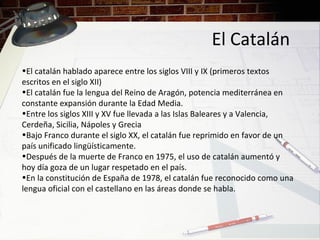 El Catalán
•El catalán hablado aparece entre los siglos VIII y IX (primeros textos
escritos en el siglo XII)
•El catalán fue la lengua del Reino de Aragón, potencia mediterránea en
constante expansión durante la Edad Media.
•Entre los siglos XIII y XV fue llevada a las Islas Baleares y a Valencia,
Cerdeña, Sicilia, Nápoles y Grecia
•Bajo Franco durante el siglo XX, el catalán fue reprimido en favor de un
país unificado lingüísticamente.
•Después de la muerte de Franco en 1975, el uso de catalán aumentó y
hoy día goza de un lugar respetado en el país.
•En la constitución de España de 1978, el catalán fue reconocido como una
lengua oficial con el castellano en las áreas donde se habla.
 