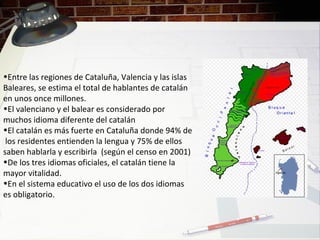 •Entre las regiones de Cataluña, Valencia y las islas
Baleares, se estima el total de hablantes de catalán
en unos once millones.
•El valenciano y el balear es considerado por
muchos idioma diferente del catalán
•El catalán es más fuerte en Cataluña donde 94% de
los residentes entienden la lengua y 75% de ellos
saben hablarla y escribirla (según el censo en 2001)
•De los tres idiomas oficiales, el catalán tiene la
mayor vitalidad.
•En el sistema educativo el uso de los dos idiomas
es obligatorio.
 