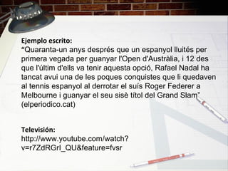 Ejemplo escrito:
“Quaranta-un anys després que un espanyol lluités per
primera vegada per guanyar l'Open d'Austràlia, i 12 des
que l'últim d'ells va tenir aquesta opció, Rafael Nadal ha
tancat avui una de les poques conquistes que li quedaven
al tennis espanyol al derrotar el suís Roger Federer a
Melbourne i guanyar el seu sisè títol del Grand Slam”
(elperiodico.cat)
Televisión:
http://www.youtube.com/watch?
v=r7ZdRGrI_QU&feature=fvsr
 