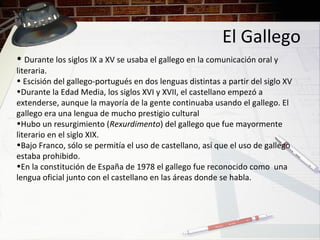 El Gallego
• Durante los siglos IX a XV se usaba el gallego en la comunicación oral y
literaria.
• Escisión del gallego-portugués en dos lenguas distintas a partir del siglo XV
•Durante la Edad Media, los siglos XVI y XVII, el castellano empezó a
extenderse, aunque la mayoría de la gente continuaba usando el gallego. El
gallego era una lengua de mucho prestigio cultural
•Hubo un resurgimiento (Rexurdimento) del gallego que fue mayormente
literario en el siglo XIX.
•Bajo Franco, sólo se permitía el uso de castellano, así que el uso de gallego
estaba prohibido.
•En la constitución de España de 1978 el gallego fue reconocido como una
lengua oficial junto con el castellano en las áreas donde se habla.
 