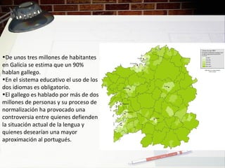 •De unos tres millones de habitantes
en Galicia se estima que un 90%
hablan gallego.
•En el sistema educativo el uso de los
dos idiomas es obligatorio.
•El gallego es hablado por más de dos
millones de personas y su proceso de
normalización ha provocado una
controversia entre quienes defienden
la situación actual de la lengua y
quienes desearían una mayor
aproximación al portugués.
 