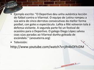 • Ejemplo escrito: “O Deportivo deu unha auténtica lección
de fútbol contra o Vilarreal. O equipo de Lotina rompeu a
súa xeira de cinco derrotas consecutivas da mellor forma
posíbel, con goles e espectáculo. Lafita e Riki volveron tola á
defensa visitante. A segunda parte foi un festival de
ocasións para o Deportivo. O galego Diego López salvou
coas súas paradas ao Vilarreal dunha goleada de
escándalo.” (anosaterra.org)
• Televisión:
http://www.youtube.com/watch?v=jIh4bOFhiDM
 