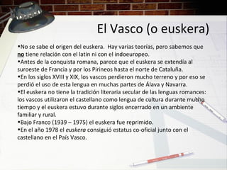 El Vasco (o euskera)
•No se sabe el origen del euskera. Hay varias teorías, pero sabemos que
no tiene relación con el latín ni con el indoeuropeo.
•Antes de la conquista romana, parece que el euskera se extendía al
suroeste de Francia y por los Pirineos hasta el norte de Cataluña.
•En los siglos XVIII y XIX, los vascos perdieron mucho terreno y por eso se
perdió el uso de esta lengua en muchas partes de Álava y Navarra.
•El euskera no tiene la tradición literaria secular de las lenguas romances:
los vascos utilizaron el castellano como lengua de cultura durante mucho
tiempo y el euskera estuvo durante siglos encerrado en un ambiente
familiar y rural.
•Bajo Franco (1939 – 1975) el euskera fue reprimido.
•En el año 1978 el euskera consiguió estatus co-oficial junto con el
castellano en el País Vasco.
 