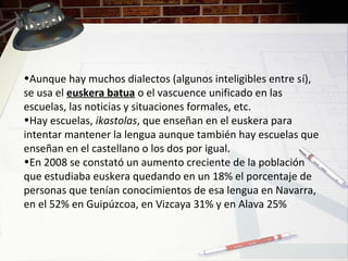 •Aunque hay muchos dialectos (algunos inteligibles entre sí),
se usa el euskera batua o el vascuence unificado en las
escuelas, las noticias y situaciones formales, etc.
•Hay escuelas, ikastolas, que enseñan en el euskera para
intentar mantener la lengua aunque también hay escuelas que
enseñan en el castellano o los dos por igual.
•En 2008 se constató un aumento creciente de la población
que estudiaba euskera quedando en un 18% el porcentaje de
personas que tenían conocimientos de esa lengua en Navarra,
en el 52% en Guipúzcoa, en Vizcaya 31% y en Alava 25%
 