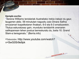 Ejemplo escrito:
“Serena Williams tenislariak Australiako Irekia irabazi du gaur,
laugarren aldiz. 59 minututan nagusitu zaio Dinara Safina
errusiarrari txapelketaren finalean, 6-0 eta 6-3 emaitzarekin.
Titulua eskuratzeaz gain, munduko tenislaririk onenaren
sailkapenean lehen postua berreskuratu du, baita 10. Grand
Slam-a bereganatu.” (Berria.info)
•Televisión: http://www.youtube.com/watch?
v=SwG0Sr9e9pk
 