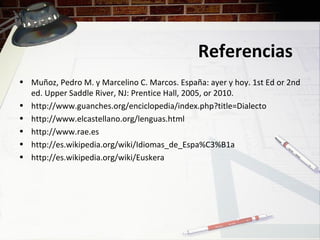 Referencias
• Muñoz, Pedro M. y Marcelino C. Marcos. España: ayer y hoy. 1st Ed or 2nd
ed. Upper Saddle River, NJ: Prentice Hall, 2005, or 2010.
• http://www.guanches.org/enciclopedia/index.php?title=Dialecto
• http://www.elcastellano.org/lenguas.html
• http://www.rae.es
• http://es.wikipedia.org/wiki/Idiomas_de_Espa%C3%B1a
• http://es.wikipedia.org/wiki/Euskera
 
