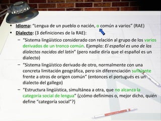 • Idioma: “Lengua de un pueblo o nación, o común a varios” (RAE)
• Dialecto: (3 definiciones de la RAE):
– “Sistema lingüístico considerado con relación al grupo de los varios
derivados de un tronco común. Ejemplo: El español es uno de los
dialectos nacidos del latín” (pero nadie diría que el español es un
dialecto)
– “Sistema lingüístico derivado de otro, normalmente con una
concreta limitación geográfica, pero sin diferenciación suficiente
frente a otros de origen común” (entonces el portugués es un
dialecto del gallego)
– “Estructura lingüística, simultánea a otra, que no alcanza la
categoría social de lengua” (¿cómo definimos o, mejor dicho, quién
define “categoría social”?)
 