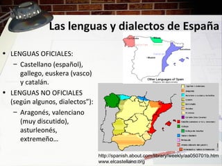 Las lenguas y dialectos de España
• LENGUAS OFICIALES:
– Castellano (español),
gallego, euskera (vasco)
y catalán.
• LENGUAS NO OFICIALES
(según algunos, dialectos”):
– Aragonés, valenciano
(muy discutido),
asturleonés,
extremeño…
http://spanish.about.com/library/weekly/aa050701b.htm
www.elcastellano.org
 