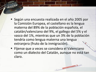 • Según una encuesta realizada en el año 2005 por
la Comisión Europea, el castellano es la lengua
materna del 89% de la población española, el
catalán/valenciano del 9%, el gallego del 5% y el
vasco del 1%, mientras que un 3% de la población
tendría como lengua materna una lengua
extranjera (fruto de la inmigración).
• Fíjense que a veces se considera el Valenciano
como un dialecto del Catalán, aunque no está tan
claro.
 