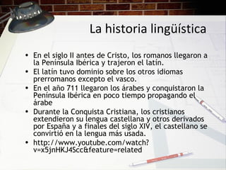 La historia lingüística
• En el siglo II antes de Cristo, los romanos llegaron a
la Península Ibérica y trajeron el latín.
• El latín tuvo dominio sobre los otros idiomas
prerromanos excepto el vasco.
• En el año 711 llegaron los árabes y conquistaron la
Península Ibérica en poco tiempo propagando el
árabe
• Durante la Conquista Cristiana, los cristianos
extendieron su lengua castellana y otros derivados
por España y a finales del siglo XIV, el castellano se
convirtió en la lengua más usada.
• http://www.youtube.com/watch?
v=x5jnHKJ4Scc&feature=related
 