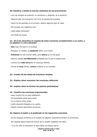 20.-Clasifica y señala la función sintáctica de los pronombres: 
- Los tres amigos se pusieron un sombrero y, después, se lo quitaron. 
- Algunos días me encuentro con él en la parada del autobús. 
- Estos no los guardes en el armario. Quiero algunos para el viaje. 
LENGUA CASTELLANA 2º ESO 
PÁG. 10 DE 16 
- Mis amigos nos regalaron tres. 
- ¿Qué estás tramando? 
- He traído los tuyos. 
21.- Di si los adverbios en negrita de estas oraciones complementan a un verbo, a 
un adjetivo o a otro adverbio: 
- Aún hace frío para ir a la playa. 
- Resolver un sudoku es bastante difícil, ¿no crees? 
- Entonces me dio mucha rabia, pero ahora ya me da igual. 
- Antonio estaba terriblemente enfadado por lo que le dijiste ayer. 
- Lorena vive más cerca de mi casa que Mónica. 
- Úrsula es muy tímida; nunca cantaría en un karaoke. 
22.- Cuadro de las clases de oraciones simples. 
23.- Explica cómo reconocer las oraciones reflexivas. 
24.- Explica cómo se forman las pasivas perifrásticas 
25.- Clasifica las oraciones impersonales: 
- Hace mucho frío en esta habitación. 
- Es demasiado tarde para cenar. 
- Ya no llueve como antes. 
- Julián encontró fatigado a su padre. 
- Habrá muchos aspirantes al premio. 
26.-Separa el sujeto y el predicado en las siguientes oraciones. 
- En los bosques próximos a mi pueblo los pájaros carpinteros anidan en primavera. 
- Por aquella época todos los chicos de mi pueblo vigilaban los nidos. 
- A mi tío Julio el carpintero le hace falta una buena sierra. 
 