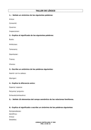 TALLER DE LÉXICO 
1.- Señala un sinónimo de las siguientes palabras: 
LENGUA CASTELLANA 2º ESO 
PÁG. 13 DE 16 
Arisca: 
Consomé: 
Caverna: 
Inspeccionar: 
2.- Explica el significado de las siguientes palabras: 
Busto: 
Ambicioso: 
Temerario: 
Deambular: 
Trance: 
Víveres: 
3.- Escribe un antónimo de las palabras siguientes: 
Asentir con la cabeza: 
Aborigen: 
4.- Explica la diferencia entre: 
Especie/ especia: 
Perjuicio/ prejuicio: 
Exhausto/exhaustivo: (ir, nosotros) a ver la versión cinematográfica de la novela de 
5.- Señala 10 elementos del campo semántico de las relaciones familiares. 
Muñoz Molina Plenilunio 
6.- Explica el significado o escribe un sinónimo de las palabras siguientes: 
Rompecabezas: 
Dentífrico: 
Arisca: 
Destellos: 
 