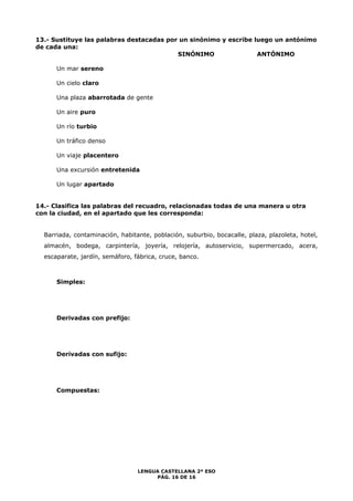 13.- Sustituye las palabras destacadas por un sinónimo y escribe luego un antónimo 
de cada una: 
SINÓNIMO ANTÓNIMO 
LENGUA CASTELLANA 2º ESO 
PÁG. 16 DE 16 
Un mar sereno 
Un cielo claro 
Una plaza abarrotada de gente 
Un aire puro 
Un río turbio 
Un tráfico denso 
Un viaje placentero 
Una excursión entretenida 
Un lugar apartado 
14.- Clasifica las palabras del recuadro, relacionadas todas de una manera u otra 
con la ciudad, en el apartado que les corresponda: 
Barriada, contaminación, habitante, población, suburbio, bocacalle, plaza, plazoleta, hotel, 
almacén, bodega, carpintería, joyería, relojería, autoservicio, supermercado, acera, 
escaparate, jardín, semáforo, fábrica, cruce, banco. 
Simples: 
Derivadas con prefijo: 
Derivadas con sufijo: 
Compuestas: 
