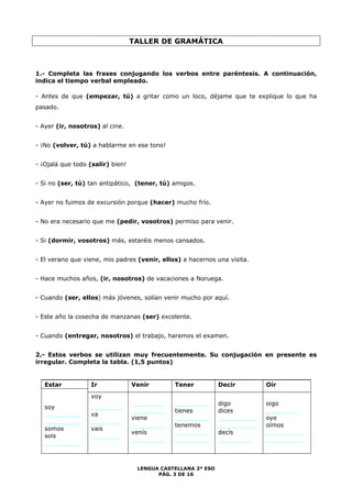 TALLER DE GRAMÁTICA 
1.- Completa las frases conjugando los verbos entre paréntesis. A continuación, 
indica el tiempo verbal empleado. 
- Antes de que (empezar, tú) a gritar como un loco, déjame que te explique lo que ha 
pasado. 
LENGUA CASTELLANA 2º ESO 
PÁG. 3 DE 16 
- Ayer (ir, nosotros) al cine. 
- ¡No (volver, tú) a hablarme en ese tono! 
- ¡Ojalá que todo (salir) bien! 
- Si no (ser, tú) tan antipático, (tener, tú) amigos. 
- Ayer no fuimos de excursión porque (hacer) mucho frío. 
- No era necesario que me (pedir, vosotros) permiso para venir. 
- Si (dormir, vosotros) más, estaréis menos cansados. 
- El verano que viene, mis padres (venir, ellos) a hacernos una visita. 
- Hace muchos años, (ir, nosotros) de vacaciones a Noruega. 
- Cuando (ser, ellos) más jóvenes, solían venir mucho por aquí. 
- Este año la cosecha de manzanas (ser) excelente. 
- Cuando (entregar, nosotros) el trabajo, haremos el examen. 
2.- Estos verbos se utilizan muy frecuentemente. Su conjugación en presente es 
irregular. Completa la tabla. (1,5 puntos) 
Estar 
soy 
__________ 
__________ 
somos 
sois 
__________ 
Ir 
voy 
________ 
va 
________ 
vais 
________ 
Venir 
_________ 
_________ 
viene 
_________ 
venís 
_________ 
Tener 
_________ 
tienes 
_________ 
tenemos 
_________ 
_________ 
Decir 
digo 
dices 
__________ 
__________ 
decís 
_________ 
Oír 
oigo 
_________ 
oye 
oímos 
__________ 
__________ 
 