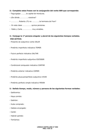3.- Completa estas frases con la conjugación del verbo SER que corresponde: 
- Tegucigalpa …………la capital de Honduras. 
LENGUA CASTELLANA 2º ESO 
PÁG. 4 DE 16 
- ¿De dónde………………..vosotras? 
- …….………. Roberto ¿Tú no …..………..la hermana de Fran? 
- En esta clase …………………quince personas. 
- Pablo y Carla ………………… muy amables. 
4.- Conjuga la 1ª persona singular y plural de los siguientes tiempos verbales. 
VOZ ACTIVA: 
- Presente de subjuntivo verbo SALIR 
- Pretérito imperfecto indicativo TEMER 
- Futuro perfecto indicativo SALTAR 
- Pretérito imperfecto subjuntivo ESCRIBIR 
- Condicional compuesto indicativo CANTAR 
- Pretérito anterior indicativo COMER 
- Pretérito pluscuamperfecto subjuntivo VIVIR 
- Pretérito perfecto simple indicativo MIRAR 
5.- Señala tiempo, modo, número y persona de las siguientes formas verbales: 
- Saliéramos: 
- Haya comido: 
- Saldrían: 
- Hube comprado: 
- Habíais encargado: 
- Canté: 
- Habrán partido: 
- Temíamos: 
 