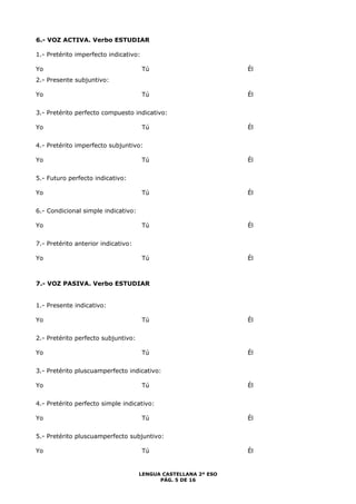 LENGUA CASTELLANA 2º ESO 
PÁG. 5 DE 16 
6.- VOZ ACTIVA. Verbo ESTUDIAR 
1.- Pretérito imperfecto indicativo: 
Yo Tú Él 
2.- Presente subjuntivo: 
Yo Tú Él 
3.- Pretérito perfecto compuesto indicativo: 
Yo Tú Él 
4.- Pretérito imperfecto subjuntivo: 
Yo Tú Él 
5.- Futuro perfecto indicativo: 
Yo Tú Él 
6.- Condicional simple indicativo: 
Yo Tú Él 
7.- Pretérito anterior indicativo: 
Yo Tú Él 
7.- VOZ PASIVA. Verbo ESTUDIAR 
1.- Presente indicativo: 
Yo Tú Él 
2.- Pretérito perfecto subjuntivo: 
Yo Tú Él 
3.- Pretérito pluscuamperfecto indicativo: 
Yo Tú Él 
4.- Pretérito perfecto simple indicativo: 
Yo Tú Él 
5.- Pretérito pluscuamperfecto subjuntivo: 
Yo Tú Él 
 
