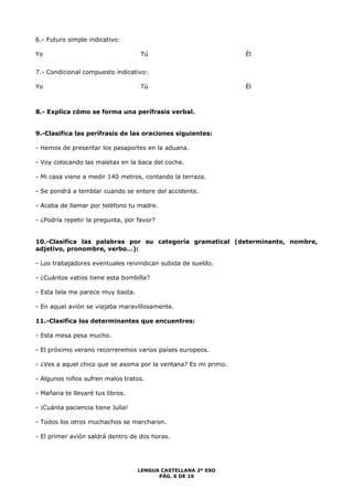 LENGUA CASTELLANA 2º ESO 
PÁG. 6 DE 16 
6.- Futuro simple indicativo: 
Yo Tú Él 
7.- Condicional compuesto indicativo: 
Yo Tú Él 
8.- Explica cómo se forma una perífrasis verbal. 
9.-Clasifica las perífrasis de las oraciones siguientes: 
- Hemos de presentar los pasaportes en la aduana. 
- Voy colocando las maletas en la baca del coche. 
- Mi casa viene a medir 140 metros, contando la terraza. 
- Se pondrá a temblar cuando se entere del accidente. 
- Acaba de llamar por teléfono tu madre. 
- ¿Podría repetir la pregunta, por favor? 
10.-Clasifica las palabras por su categoría gramatical (determinante, nombre, 
adjetivo, pronombre, verbo…): 
- Los trabajadores eventuales reivindican subida de sueldo. 
- ¿Cuántos vatios tiene esta bombilla? 
- Esta tela me parece muy basta. 
- En aquel avión se viajaba maravillosamente. 
11.-Clasifica los determinantes que encuentres: 
- Esta mesa pesa mucho. 
- El próximo verano recorreremos varios países europeos. 
- ¿Ves a aquel chico que se asoma por la ventana? Es mi primo. 
- Algunos niños sufren malos tratos. 
- Mañana te llevaré tus libros. 
- ¡Cuánta paciencia tiene Julia! 
- Todos los otros muchachos se marcharon. 
- El primer avión saldrá dentro de dos horas. 
 
