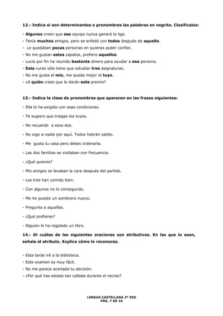12.- Indica si son determinantes o pronombres las palabras en negrita. Clasifícalos: 
- Algunos creen que ese equipo nunca ganará la liga. 
- Tenía muchos amigos, pero se enfadó con todos después de aquello. 
- Le quedaban pocas personas en quienes poder confiar. 
- No me gustan estos zapatos, prefiero aquellos. 
- Lucía por fin ha reunido bastante dinero para ayudar a esa persona. 
- Este curso sólo tiene que estudiar tres asignaturas. 
- No me gusta el mío, me queda mejor el tuyo. 
- ¿A quién crees que le darán este premio? 
13.- Indica la clase de pronombres que aparecen en las frases siguientes: 
LENGUA CASTELLANA 2º ESO 
PÁG. 7 DE 16 
- Ella lo ha exigido con esas condiciones. 
- Te sugiero que traigas los tuyos. 
- No recuerdo a esos dos. 
- No oigo a nadie por aquí. Todos habrán salido. 
- Me gusta tu casa pero debes ordenarla. 
- Las dos familias se visitaban con frecuencia. 
- ¿Qué quieres? 
- Mis amigos se lavaban la cara después del partido. 
- Los tres han comido bien. 
- Con algunos no lo conseguirás. 
- Me he puesto un sombrero nuevo. 
- Pregunta a aquellas. 
- ¿Qué prefieres? 
- Alguien le ha regalado un libro. 
14.- Di cuáles de las siguientes oraciones son atributivas. En las que lo sean, 
señala el atributo. Explica cómo lo reconoces. 
- Esta tarde iré a la biblioteca. 
- Este examen es muy fácil. 
- No me parece acertada tu decisión. 
- ¿Por qué has estado tan callada durante el recreo? 
 