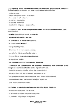 15.- Distingue, en las oraciones siguientes, los sintagmas que funcionan como CD y 
CI. Sustituye los sintagmas por los pronombres correspondientes: 
- Tómate la leche. 
- El tutor entregó las notas a los alumnos. 
- Han puesto un collar al perro. 
- Ha escrito a sus abuelos. 
- Da juguetes a los niños. 
- Saca las bicis del garaje a los pequeños. 
16.- Indica la clase de los sintagmas destacados en las siguientes oraciones y sus 
componentes: 
– Mi vida se había convertido en un infierno. 
LENGUA CASTELLANA 2º ESO 
PÁG. 8 DE 16 
- Habían dejado dinero a mis tíos. 
– El hermano de mi padre era mi padrino. 
– Mi abuelo es muy divertido. 
- Trabaja mucho y bien. 
– El hermano de mi padre era mi padrino. 
– Las redes las dejaron en el embarcadero. 
– Yo vi por última vez a mis amigos de clase. 
- No me sueltes, Carlos. 
- Los ancianos fueron rescatados por los bomberos. 
17.- Localiza los complementos del nombre o adyacentes que aparezcan en los 
sintagmas nominales señalados en las siguientes frases. 
- El corredor aragonés recibió el premio al premio deportivo. 
- Sus penetrantes ojos negros despiden relámpagos de luz. 
- El ordenador grande del cuarto de estudiar gasta unas bromas macabras. 
- El comedor de la mesa del comedor tiene poco espacio útil. 
- Aquel chico rubio se llama Héctor. 
18.- Señala en las siguientes frases las funciones de los nombres: 
- Me gusta ver la televisión por la noche. 
- En las noches de verano contemplo las estrellas. 
- La puerta fue arreglada por el carpintero. 
 