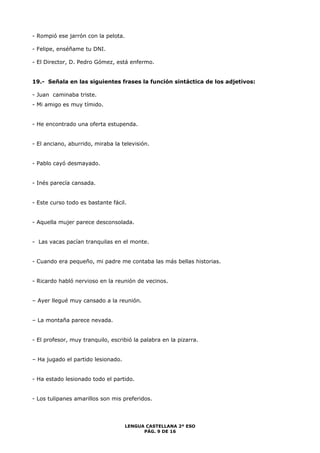 LENGUA CASTELLANA 2º ESO 
PÁG. 9 DE 16 
- Rompió ese jarrón con la pelota. 
- Felipe, enséñame tu DNI. 
- El Director, D. Pedro Gómez, está enfermo. 
19.- Señala en las siguientes frases la función sintáctica de los adjetivos: 
- Juan caminaba triste. 
- Mi amigo es muy tímido. 
- He encontrado una oferta estupenda. 
- El anciano, aburrido, miraba la televisión. 
- Pablo cayó desmayado. 
- Inés parecía cansada. 
- Este curso todo es bastante fácil. 
- Aquella mujer parece desconsolada. 
- Las vacas pacían tranquilas en el monte. 
- Cuando era pequeño, mi padre me contaba las más bellas historias. 
- Ricardo habló nervioso en la reunión de vecinos. 
– Ayer llegué muy cansado a la reunión. 
– La montaña parece nevada. 
- El profesor, muy tranquilo, escribió la palabra en la pizarra. 
– Ha jugado el partido lesionado. 
- Ha estado lesionado todo el partido. 
- Los tulipanes amarillos son mis preferidos. 
 