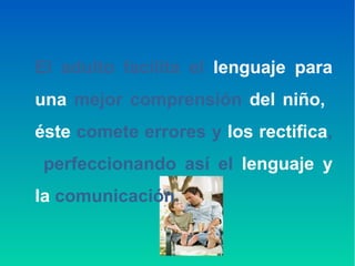 El adulto facilita el lenguaje para
una mejor comprensión del niño,
éste comete errores y los rectifica,
perfeccionando así el lenguaje y
la comunicación.
 